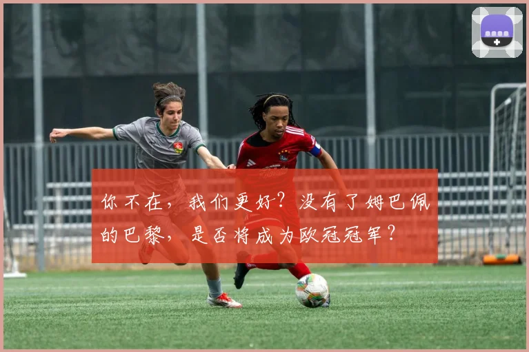 你不在，我们更好？没有了姆巴佩的巴黎，是否将成为欧冠冠军？