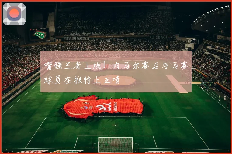 嘴强王者上线！内马尔赛后与马赛球员在推特上互喷