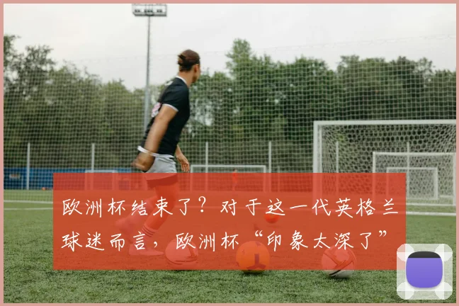 欧洲杯结束了？对于这一代英格兰球迷而言，欧洲杯“印象太深了”