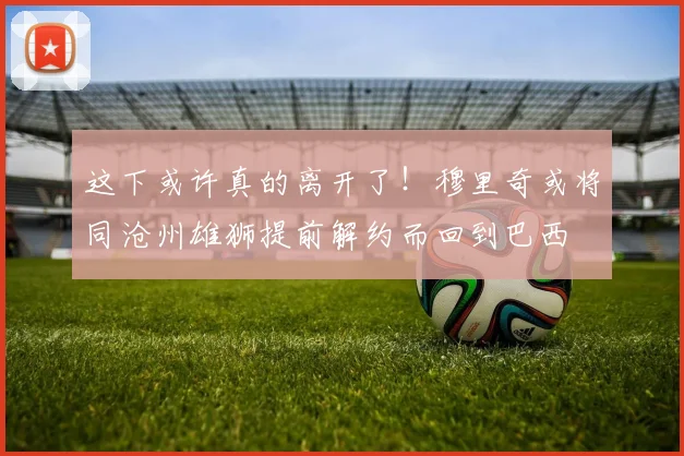 这下或许真的离开了！穆里奇或将同沧州雄狮提前解约而回到巴西