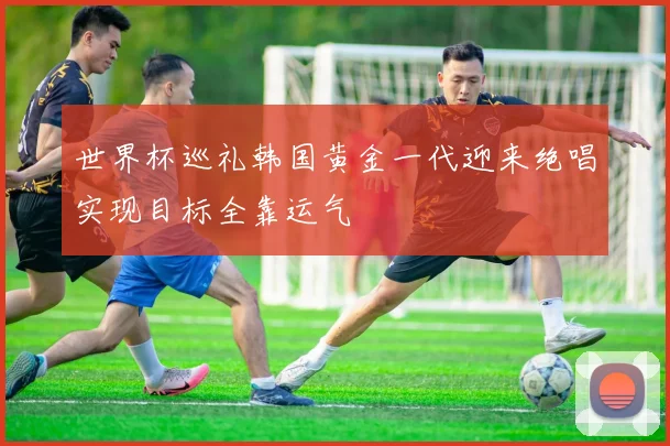 世界杯巡礼韩国黄金一代迎来绝唱实现目标全靠运气