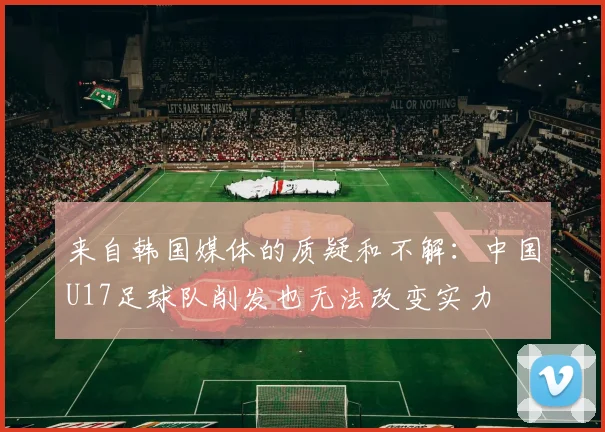 来自韩国媒体的质疑和不解：中国U17足球队削发也无法改变实力