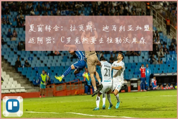 夏窗转会：拉莫斯，迪马利亚加盟迈阿密；C罗竟然要去往勒沃库森