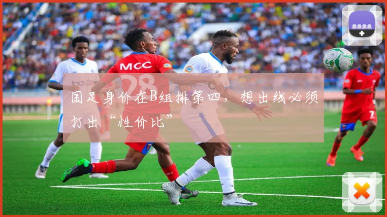 国足身价在B组排第四，想出线必须打出“性价比”