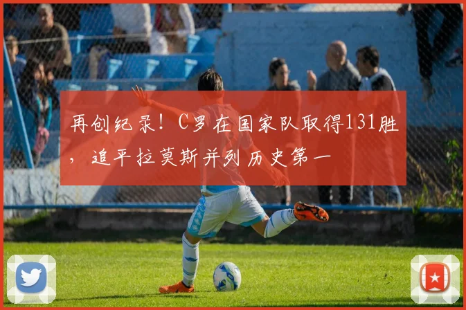 再创纪录！C罗在国家队取得131胜，追平拉莫斯并列历史第一