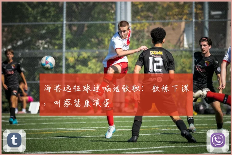 海港远征球迷喊话张敏：教练下课，叫蔡慧康滚蛋