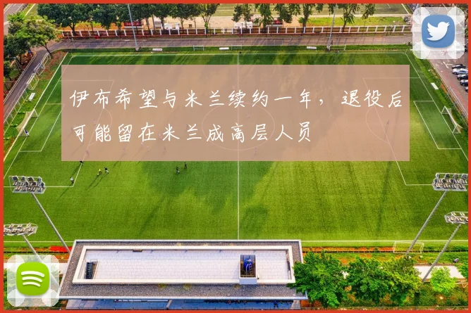 伊布希望与米兰续约一年，退役后可能留在米兰成高层人员