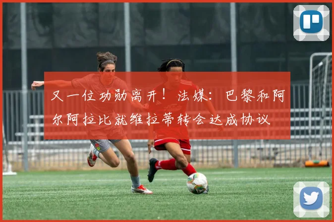 又一位功勋离开！法媒：巴黎和阿尔阿拉比就维拉蒂转会达成协议