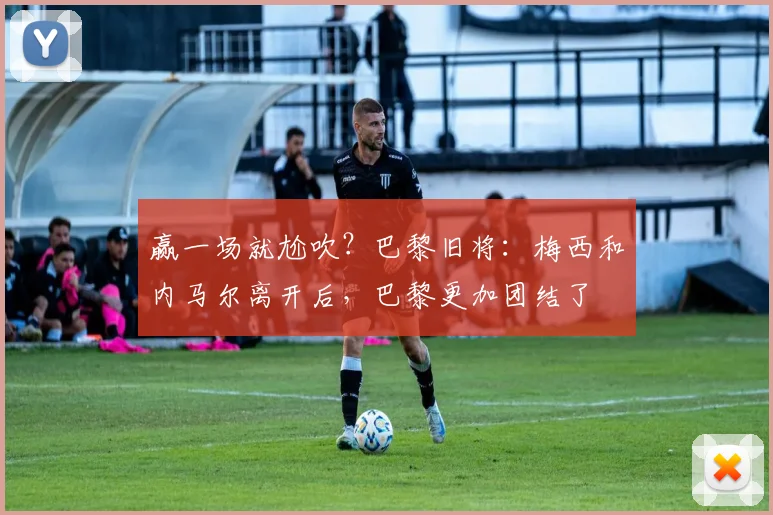 赢一场就尬吹？巴黎旧将：梅西和内马尔离开后，巴黎更加团结了