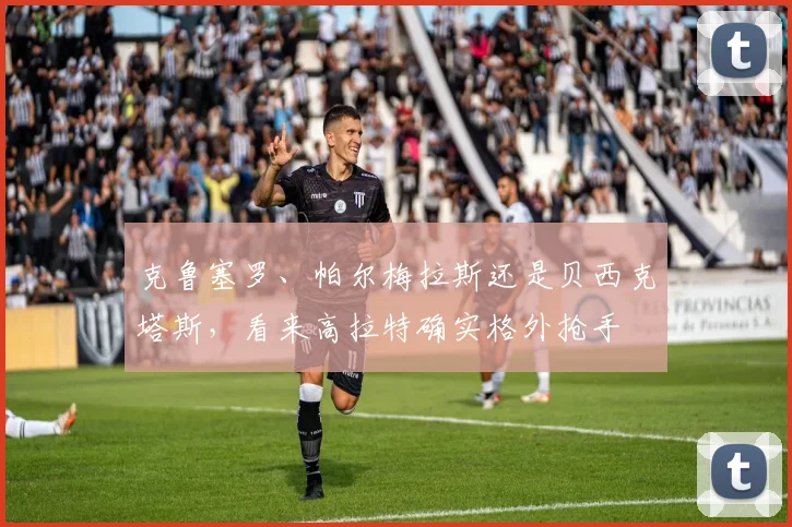 克鲁塞罗、帕尔梅拉斯还是贝西克塔斯，看来高拉特确实格外抢手