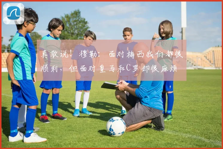 真敢说！穆勒：面对梅西我们都很顺利，但面对皇马和C罗却很麻烦