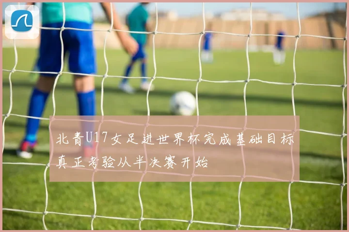 北青U17女足进世界杯完成基础目标真正考验从半决赛开始
