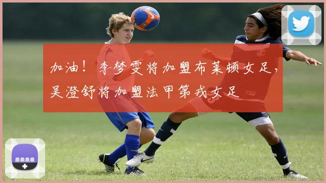 加油！李梦雯将加盟布莱顿女足，吴澄舒将加盟法甲第戎女足