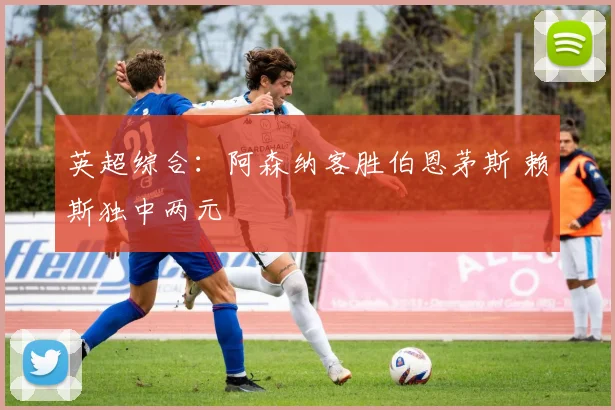 英超综合：阿森纳客胜伯恩茅斯 赖斯独中两元