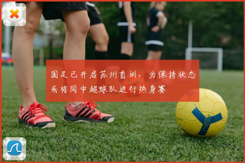 国足已开启苏州首训，为保持状态或将同中超球队进行热身赛