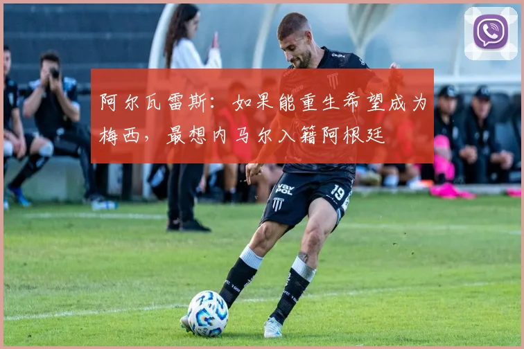 阿尔瓦雷斯：如果能重生希望成为梅西，最想内马尔入籍阿根廷