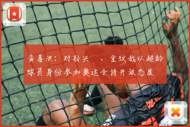 黄善洪：对孙兴慜、金玟哉以超龄球员身份参加奥运会持开放态度