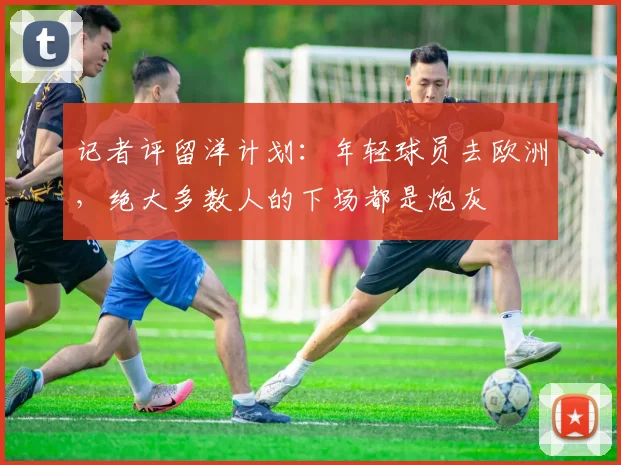 记者评留洋计划：年轻球员去欧洲，绝大多数人的下场都是炮灰