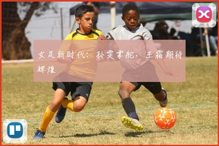女足新时代：孙雯掌舵，王霜期待辉煌
