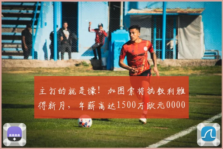 主打的就是壕！加图索将执教利雅得新月，年薪高达1500万欧元0000644