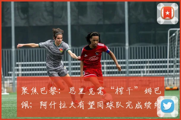 聚焦巴黎：恩里克需“榨干”姆巴佩；阿什拉夫有望同球队完成续约
