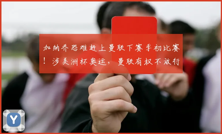 加纳乔恐难赶上曼联下赛季初比赛！涉美洲杯奥运，曼联有权不放行