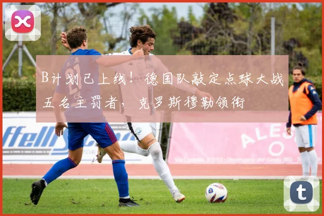 B计划已上线！德国队敲定点球大战五名主罚者，克罗斯穆勒领衔