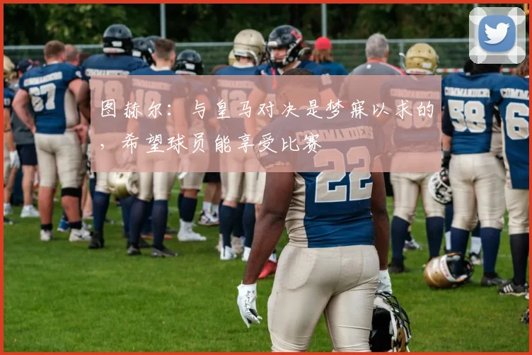 图赫尔：与皇马对决是梦寐以求的，希望球员能享受比赛