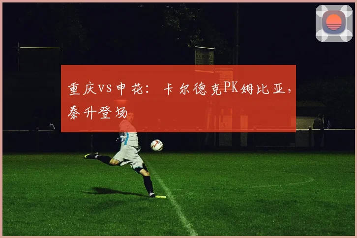 重庆vs申花：卡尔德克PK姆比亚，秦升登场