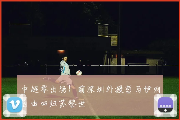 中超零出场！前深圳外援哲马伊利自由回归苏黎世