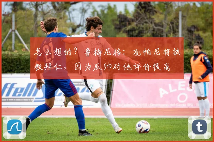 怎么想的？鲁梅尼格：孔帕尼将执教拜仁，因为瓜帅对他评价很高