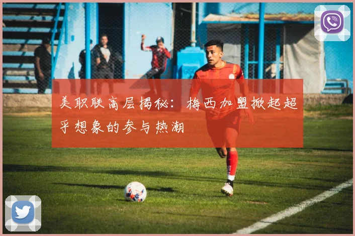 美职联高层揭秘：梅西加盟掀起超乎想象的参与热潮