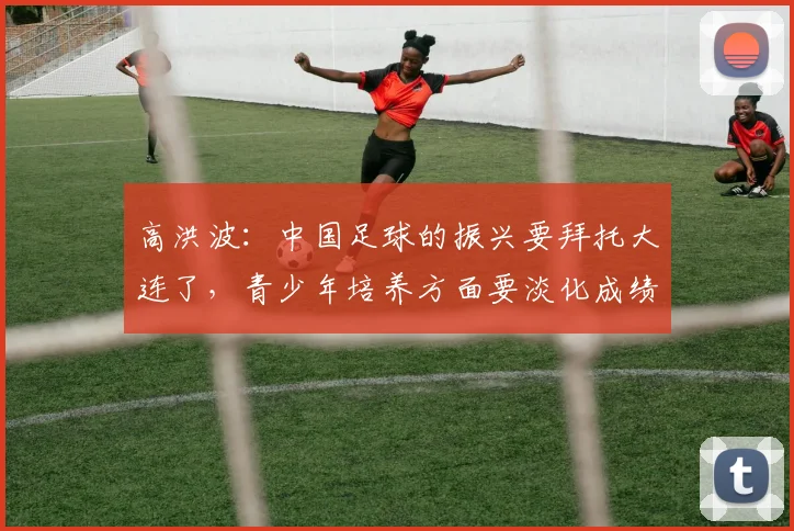 高洪波：中国足球的振兴要拜托大连了，青少年培养方面要淡化成绩